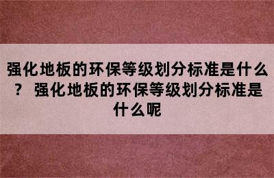 强化地板的环保等级划分标准是什么？ 强化地板的环保等级划分标准是什么呢